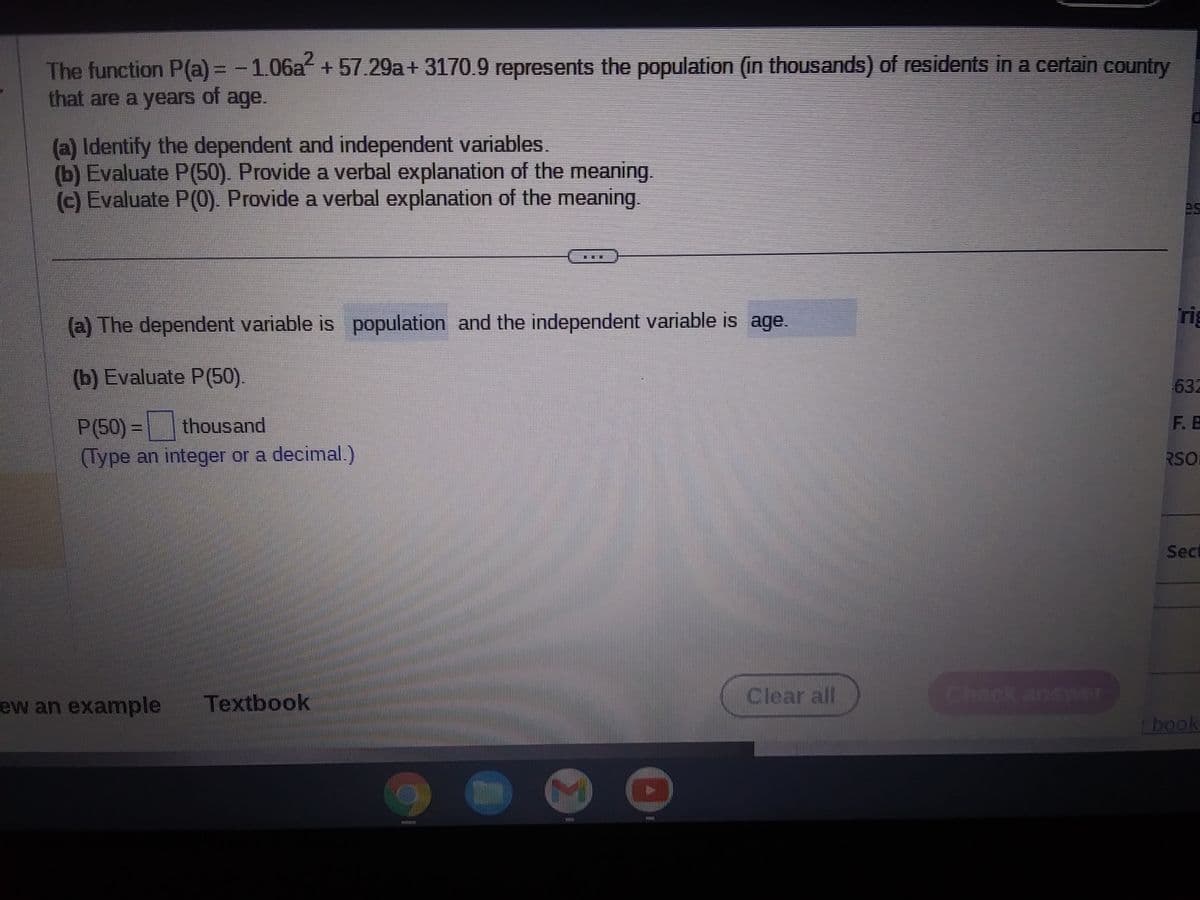 The function P(a) = -1.06a² +57.29a+ 3170.9 represents the population (in thousands) of residents in a certain country
that are a years of age.
(a) Identify the dependent and independent variables.
(b) Evaluate P(50). Provide a verbal explanation of the meaning.
(c) Evaluate P(0). Provide a verbal explanation of the meaning.
(a) The dependent variable is population and the independent variable is age.
(b) Evaluate P(50).
P(50) = thousand
(Type an integer or a decimal.)
ew an example Textbook
Bun
fifi
Clear all
Check answer
rig
632
F.E
RSO
Sect
r book