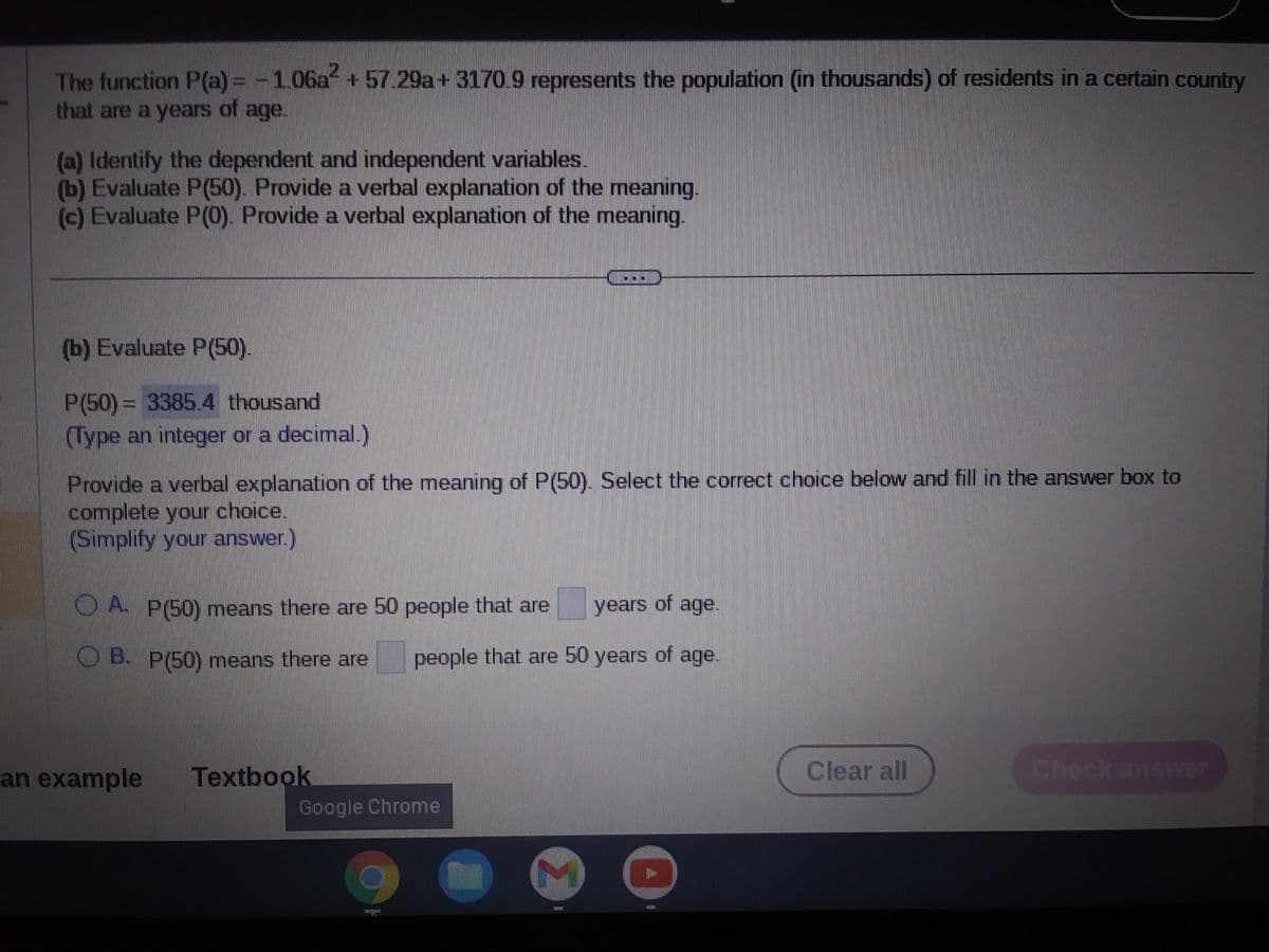 The function P(a) = -1.06a²+57.29a+3170.9 represents the population (in thousands) of residents in a certain country
that are a years of age.
(a) Identify the dependent and independent variables.
(b) Evaluate P(50). Provide a verbal explanation of the meaning.
(c) Evaluate P(0). Provide a verbal explanation of the meaning.
(b) Evaluate P(50).
P(50) = 3385.4 thousand
(Type an integer or a decimal.)
Provide a verbal explanation of the meaning of P(50). Select the correct choice below and fill in the answer box to
complete your choice.
(Simplify your answer.)
OA. P(50) means there are 50 people that are years of age.
OB. P(50) means there are
people that are 50 years of age.
an example
Textbook
Google Chrome
TA
M
131331
127731
Clear all
Check answer