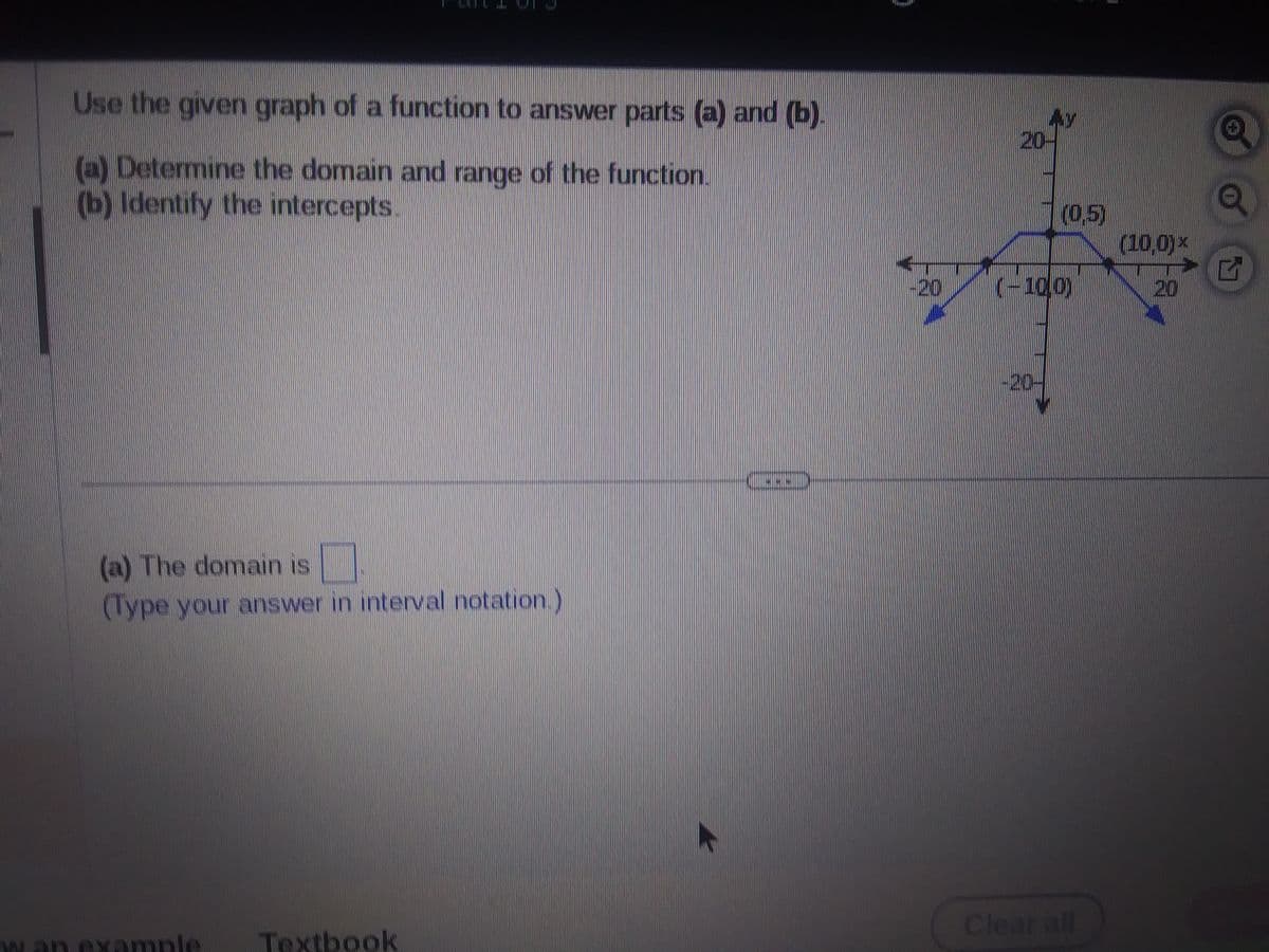 Use the given graph of a function to answer parts (a) and (b).
(a) Determine the domain and range of the function.
(b) Identify the intercepts.
(a) The domain is
(Type your answer in interval notation.)
example
Textbook
TREFID
20
(0,5)
(-10,0)
Clear all
PARKO
(10,0)*
G