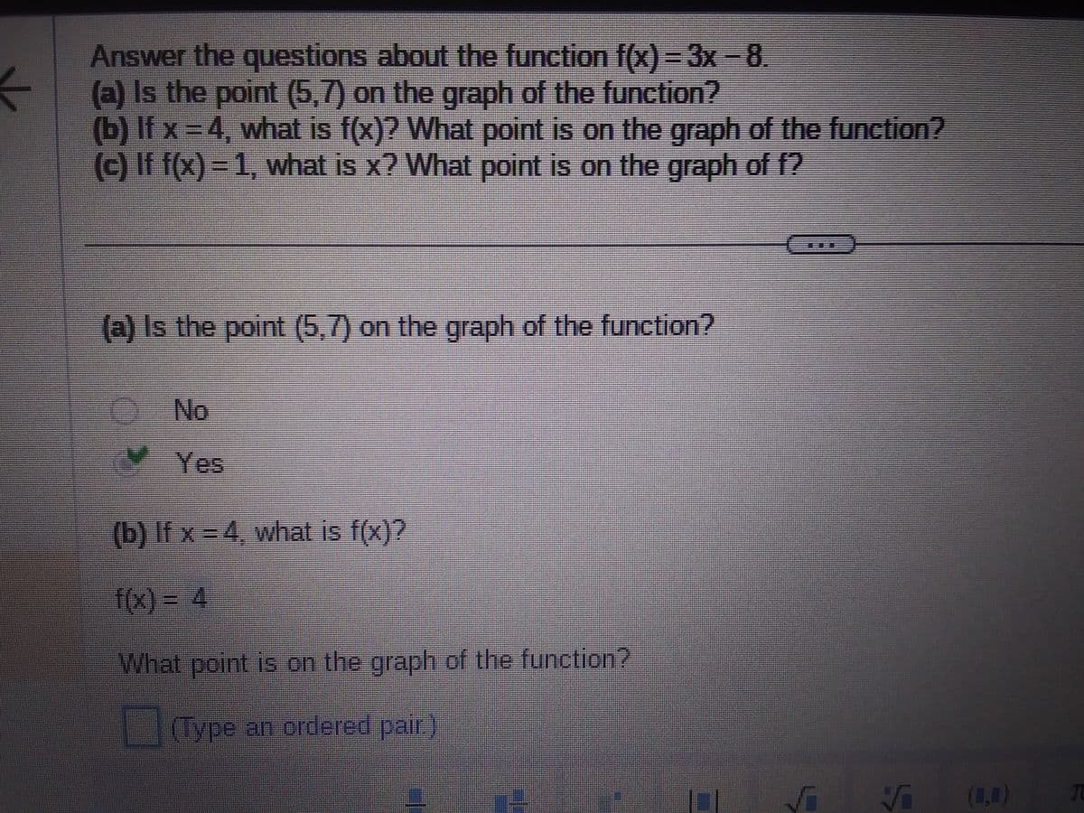 ←
Answer the questions about the function f(x) = 3x - 8.
(a) Is the point (5,7) on the graph of the function?
(b) If x = 4, what is f(x)? What point is on the graph of the function?
(c) If f(x) = 1, what is x? What point is on the graph of f?
(a) Is the point (5,7) on the graph of the function?
No
(b) If x=4, what is f(x)?
f(x) = 4
What point is on the graph of the function?
(Type an ordered pair.)
√ (0)