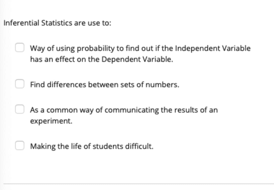 Inferential Statistics are use to:
Way of using probability to find out if the Independent Variable
has an effect on the Dependent Variable.
Find differences between sets of numbers.
As a common way of communicating the results of an
experiment.
Making the life of students difficult.
