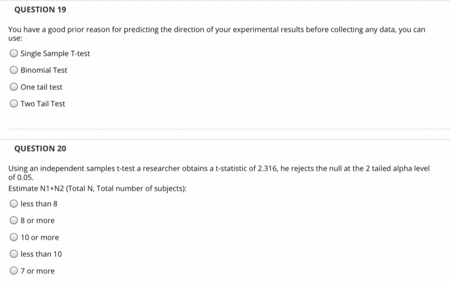 QUESTION 19
You have a good prior reason for predicting the direction of your experimental results before collecting any data, you can
use:
Single Sample T-test
Binomial Test
One tail test
Two Tail Test
QUESTION 20
Using an independent samples t-test a researcher obtains a t-statistic of 2.316, he rejects the null at the 2 tailed alpha level
of 0.05.
Estimate N1+N2 (Total N, Total number of subjects):
less than 8
8 or more
10 or more
less than 10
7 or more
