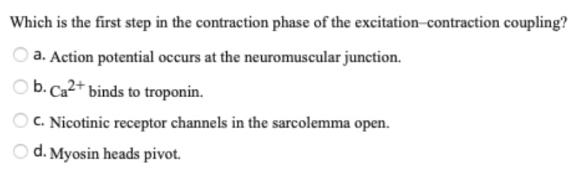 Which is the first step in the contraction phase of the excitation-contraction coupling?
a. Action potential occurs at the neuromuscular junction.
O b. Ca2+ binds to troponin.
C. Nicotinic receptor channels in the sarcolemma open.
O d. Myosin heads pivot.
