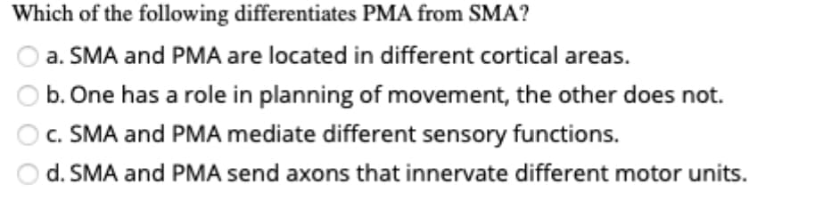 Which of the following differentiates PMA from SMA?
a. SMA and PMA are located in different cortical areas.
b. One has a role in planning of movement, the other does not.
c. SMA and PMA mediate different sensory functions.
d. SMA and PMA send axons that innervate different motor units.
