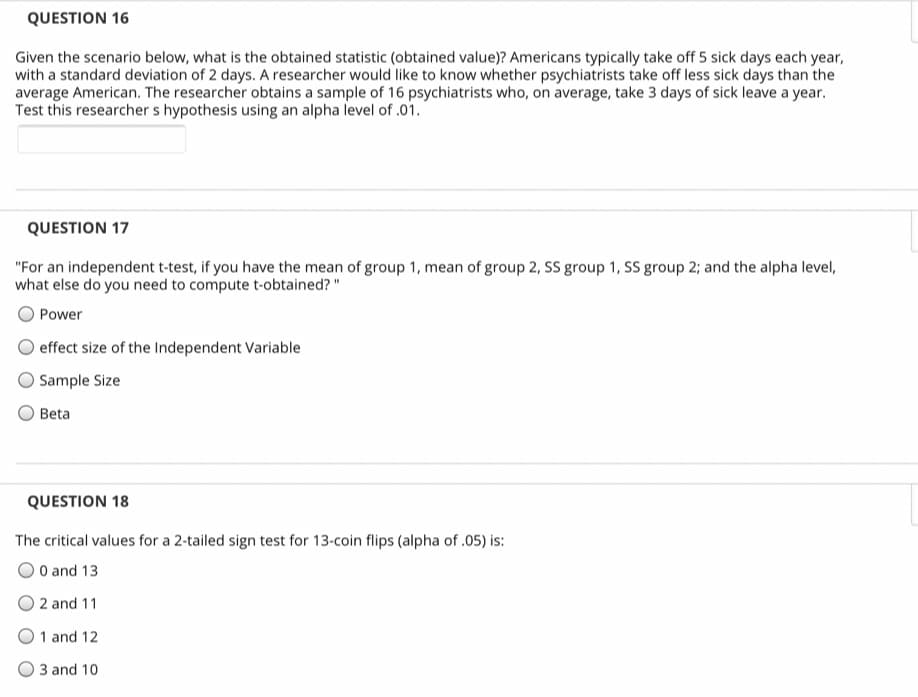 QUESTION 16
Given the scenario below, what is the obtained statistic (obtained value)? Americans typically take off 5 sick days each year,
with a standard deviation of 2 days. A researcher would like to know whether psychiatrists take off less sick days than the
average American. The researcher obtains a sample of 16 psychiatrists who, on average, take 3 days of sick leave a year.
Test this researcher s hypothesis using an alpha level of .01.
QUESTION 17
"For an independent t-test, if you have the mean of group 1, mean of group 2, SS group 1, SS group 2; and the alpha level,
what else do you need to compute t-obtained? "
Power
effect size of the Independent Variable
O Sample Size
Beta
QUESTION 18
The critical values for a 2-tailed sign test for 13-coin flips (alpha of .05) is:
O and 13
2 and 11
1 and 12
3 and 10
