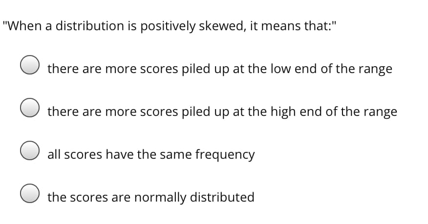 "When a distribution is positively skewed, it means that:"
O there are more scores piled up at the low end of the range
there are more scores piled up at the high end of the range
O all scores have the same frequency
the scores are normally distributed
