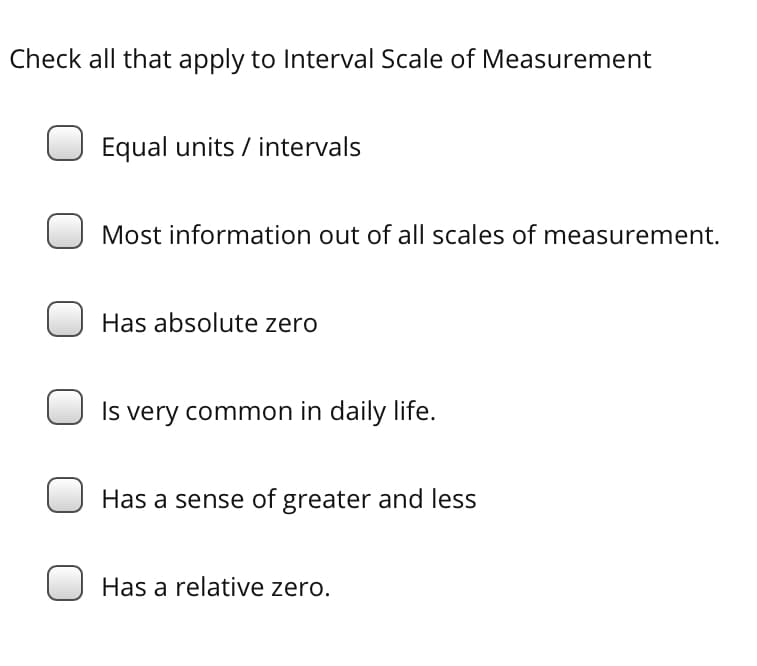 Check all that apply to Interval Scale of Measurement
Equal units / intervals
Most information out of all scales of measurement.
Has absolute zero
Is very common in daily life.
Has a sense of greater and less
Has a relative zero.
