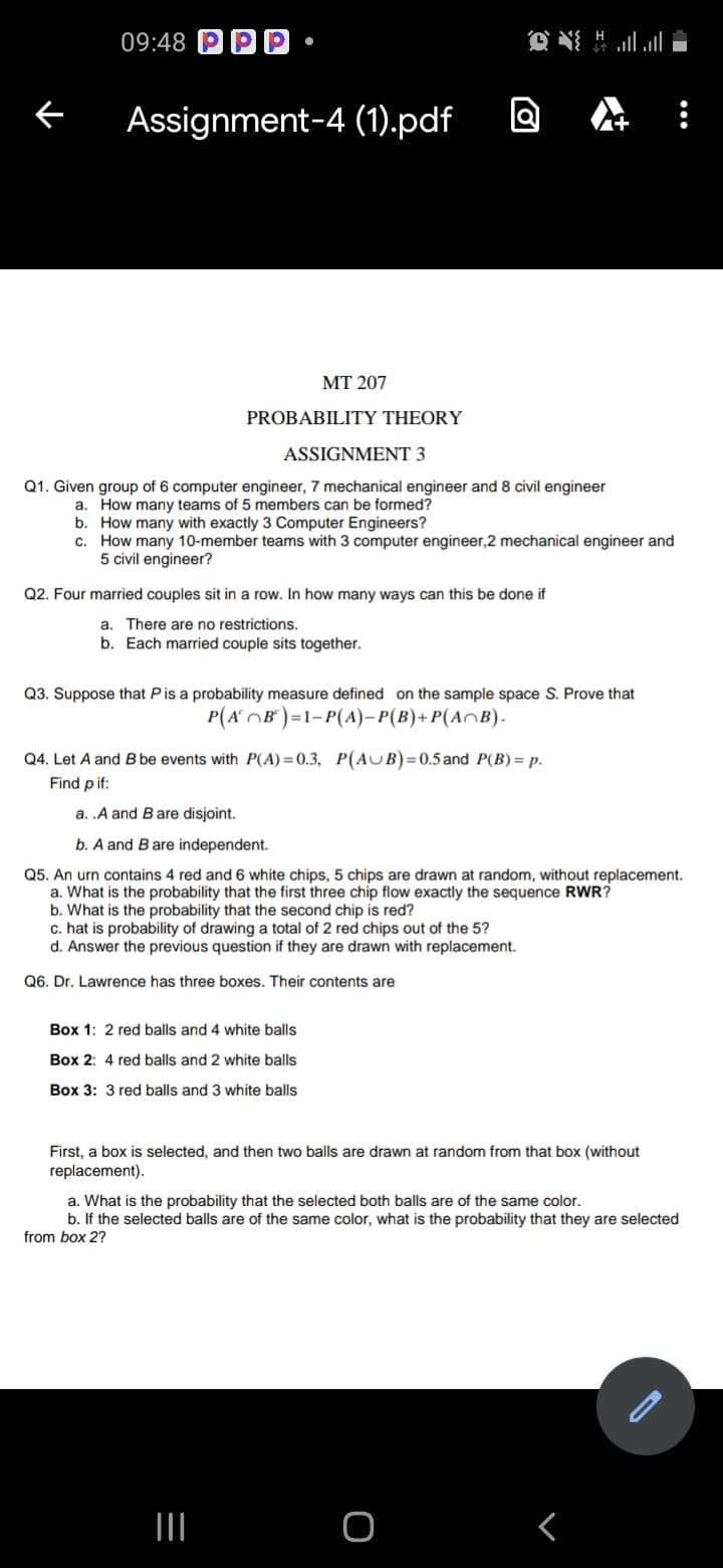 09:48
Assignment-4 (1).pdf
+
MT 207
PROBABILITY THEORY
ASSIGNMENT 3
Q1. Given group of 6 computer engineer, 7 mechanical engineer and 8 civil engineer
a. How many teams of 5 members can be formed?
b. How many with exactly 3 Computer Engineers?
c. How many 10-member teams with 3 computer engineer,2 mechanical engineer and
5 civil engineer?
Q2. Four married couples sit in a row. In how many ways can this be done if
a. There are no restrictions.
b. Each married couple sits together.
Q3. Suppose that Pis a probability measure defined on the sample space S. Prove that
P(A°OB° )=1-P(A)– P(B)+P(A^B).
Q4. Let A and B be events with P(A)=0.3, P(AUB)=0.5and P(B) = p.
Find pif:
a. .A and Bare disjoint.
b. A and Bare independent.
Q5. An urn contains 4 red and 6 white chips, 5 chips are drawn at random, without replacement.
a. What is the probability that the first three chip flow exactly the sequence RWR?
b. What is the probability that the second chip is red?
c. hat is probability of drawing a total of 2 red chips out of the 5?
d. Answer the previous question if they are drawn with replacement.
Q6. Dr. Lawrence has three boxes. Their contents are
Box 1: 2 red balls and 4 white balls
Box 2: 4 red balls and 2 white balls
Box 3: 3 red balls and 3 white balls
First, a box is selected, and then two balls are drawn at random from that box (without
replacement).
a. What is the probability that the selected both balls are of the same color.
b. If the selected balls are of the same color, what is the probability that they are selected
from box 2?
