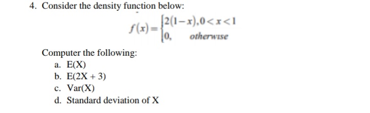 4. Consider the density function below:
[2(1–x),0<x<I
f(x) =
0,
otherwise
Computer the following:
a. E(X)
b. E(2X + 3)
c. Var(X)
d. Standard deviation of X
