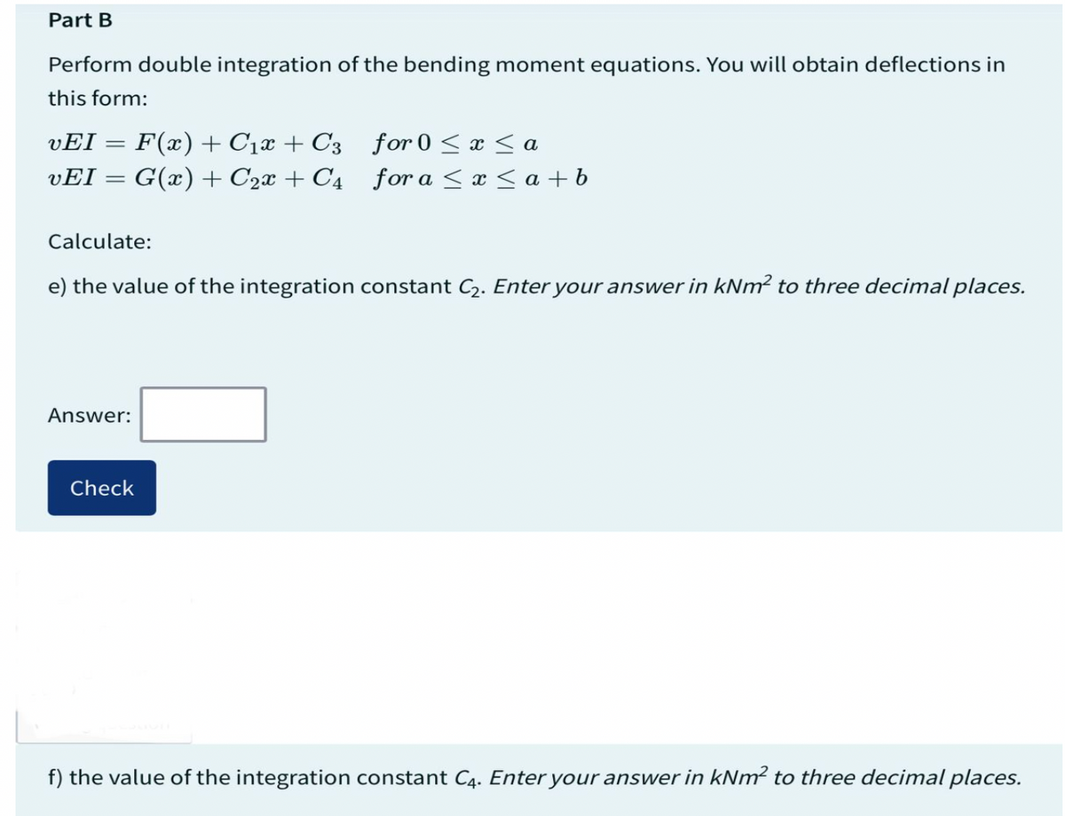 Part B
Perform double integration of the bending moment equations. You will obtain deflections in
this form:
VEI F(x) + C₁x + C3
vEI = G(x) + C₂x + C4
Calculate:
e) the value of the integration constant C₂. Enter your answer in kNm² to three decimal places.
Answer:
for 0 ≤x≤a
for a ≤x≤ a+ b
Check
f) the value of the integration constant C4. Enter your answer in kNm² to three decimal places.