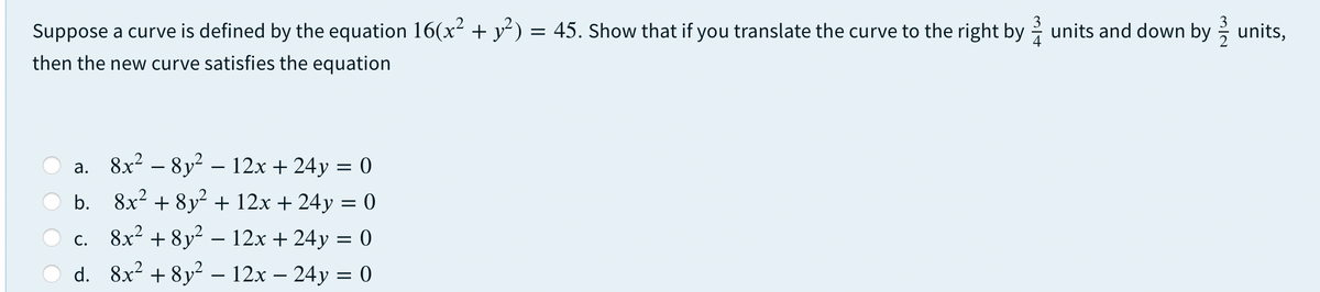 Suppose a curve is defined by the equation 16(x² + y²) = 45. Show that if you translate the curve to the right by units and down by units,
then the new curve satisfies the equation
a. 8x? – 8y2 - 12x + 24y = 0
b. 8x2 + 8y? + 12x + 24y = 0
c. 8x² + 8y² – 12x + 24y = 0
d. 8x? + 8y² - 12x – 24y = 0
O O
