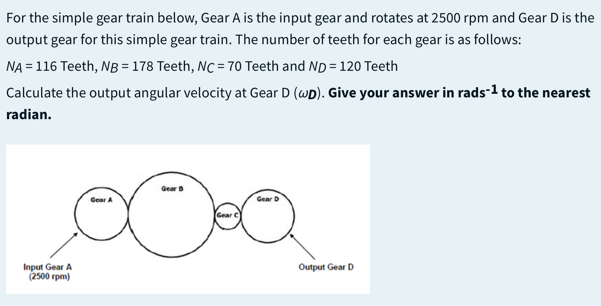 For the simple gear train below, Gear A is the input gear and rotates at 2500 rpm and Gear D is the
output gear for this simple gear train. The number of teeth for each gear is as follows:
NA = 116 Teeth, NB = 178 Teeth, NC = 70 Teeth and ND = 120 Teeth
%3D
Calculate the output angular velocity at Gear D (wD). Give your answer in rads-1 to the nearest
radian.
Gear B
Gear A
Gear D
Gear C
Input Gear A
(2500 rpm)
Output Gear D
