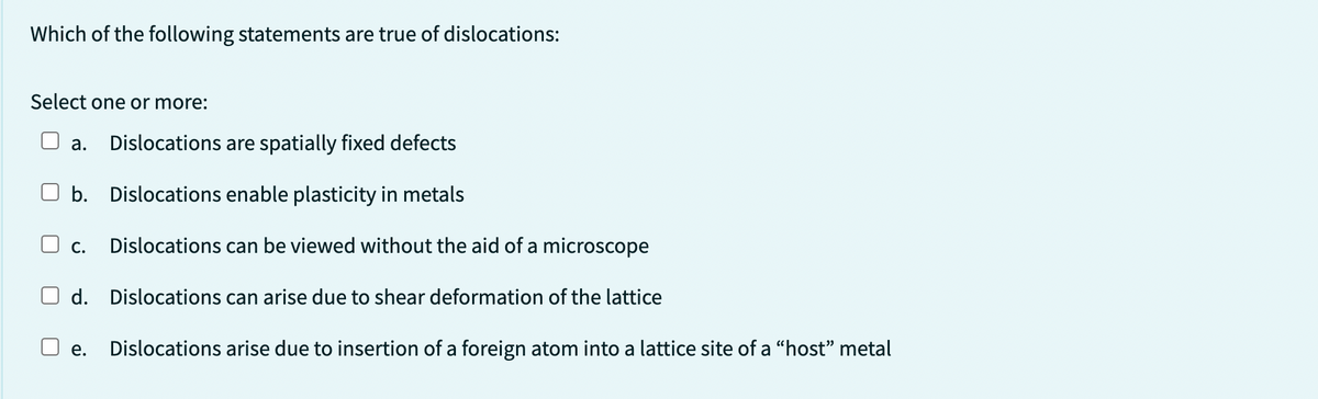 Which of the following statements are true of dislocations:
Select one or more:
a. Dislocations are spatially fixed defects
b. Dislocations enable plasticity in metals
Dislocations can be viewed without the aid of a microscope
Dislocations can arise due to shear deformation of the lattice
□ c.
d.
e.
Dislocations arise due to insertion of a foreign atom into a lattice site of a "host" metal