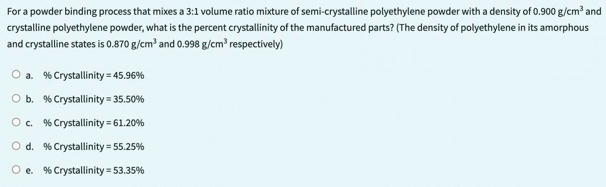 For a powder binding process that mixes a 3:1 volume ratio mixture of semi-crystalline polyethylene powder with a density of 0.900 g/cm³ and
crystalline polyethylene powder, what is the percent crystallinity of the manufactured parts? (The density of polyethylene in its amorphous
and crystalline states is 0.870 g/cm³ and 0.998 g/cm³ respectively)
% Crystallinity = 45.96%
O b. % Crystallinity = 35.50%
% Crystallinity = 61.20%
O d. % Crystallinity = 55.25%
O e. % Crystallinity = 53.35%
a.
C.