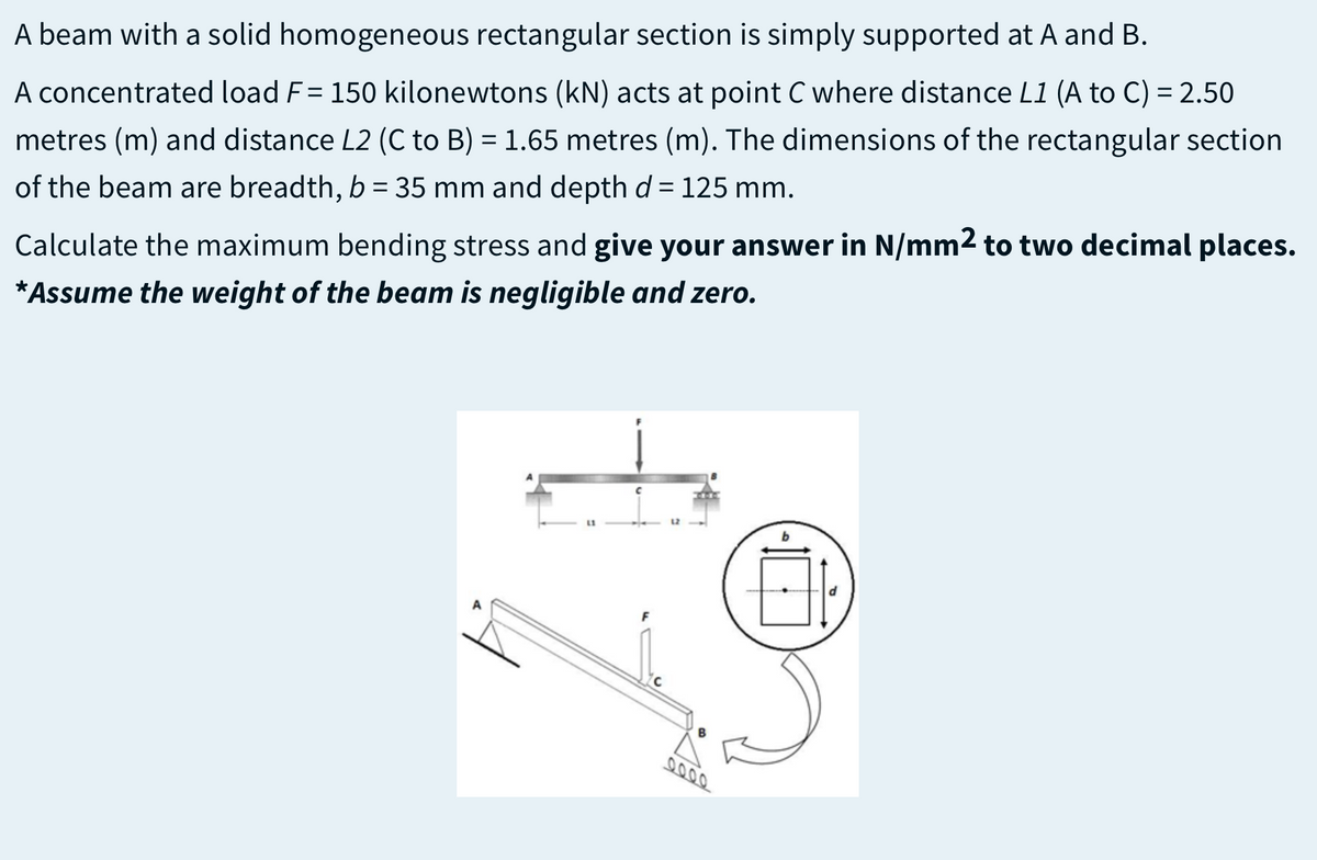 A beam with a solid homogeneous rectangular section is simply supported at A and B.
A concentrated load F= 150 kilonewtons (kN) acts at point C where distance L1 (A to C) = 2.50
metres (m) and distance L2 (C to B) = 1.65 metres (m). The dimensions of the rectangular section
of the beam are breadth, b = 35 mm and depth d = 125 mm.
Calculate the maximum bending stress and give your answer in N/mm2 to two decimal places.
*Assume the weight of the beam is negligible and zero.
