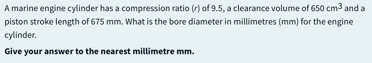 A marine engine cylinder has a compression ratio (r) of 9.5, a clearance volume of 650 cm3 and a
piston stroke length of 675 mm. What is the bore diameter in millimetres (mm) for the engine
cylinder.
Give your answer to the nearest millimetre mm.
