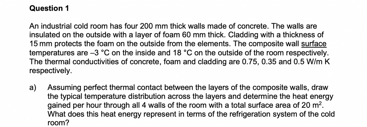 Question 1
An industrial cold room has four 200 mm thick walls made of concrete. The walls are
insulated on the outside with a layer of foam 60 mm thick. Cladding with a thickness of
15 mm protects the foam on the outside from the elements. The composite wall surface
temperatures are -3 °C on the inside and 18 °C on the outside of the room respectively.
The thermal conductivities of concrete, foam and cladding are 0.75, 0.35 and 0.5 W/m K
respectively.
a) Assuming perfect thermal contact between the layers of the composite walls, draw
the typical temperature distribution across the layers and determine the heat energy
gained per hour through all 4 walls of the room with a total surface area of 20 m².
What does this heat energy represent in terms of the refrigeration system of the cold
room?