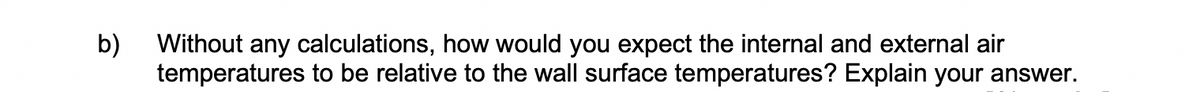 b)
Without any calculations, how would you expect the internal and external air
temperatures to be relative to the wall surface temperatures? Explain your answer.