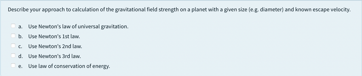 Describe your approach to calculation of the gravitational field strength on a planet with a given size (e.g. diameter) and known escape velocity.
а.
Use Newton's law of universal gravitation.
b. Use Newton's 1st law.
С.
Use Newton's 2nd law.
d. Use Newton's 3rd law.
е.
Use law of conservation of energy.
