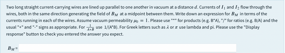 Two long straight current-carrying wires are lined up parallel to one another in vacuum at a distance d. Currents of I and I2 flow through the
wires, both in the same direction generating the field of BM at a midpoint between them. Write down an expression for BM in terms of the
1. Please use "*" for products (e.g. B*A), "/" for ratios (e.g. B/A) and the
currents running in each of the wires. Assume vacuum permeability Ho
1
usual "+" and "-" signs as appropriate. For
use 1/(A*B). For Greek letters such as å or n use lambda and pi. Please use the "Display
A*B
response" button to check you entered the answer you expect.
Вм-
