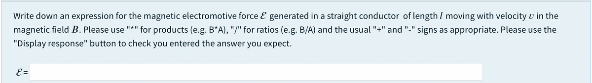 Write down an expression for the magnetic electromotive force E generated in a straight conductor of length I moving with velocity v in the
magnetic field B. Please use "*" for products (e.g. B*A), "/" for ratios (e.g. B/A) and the usual "+" and "-"
signs as appropriate. Please use the
"Display response" button to check you entered the answer you expect.
E =
