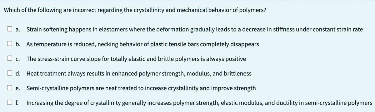 Which of the following are incorrect regarding the crystallinity and mechanical behavior of polymers?
a. Strain softening happens in elastomers where the deformation gradually leads to a decrease in stiffness under constant strain rate
b. As temperature is reduced, necking behavior of plastic tensile bars completely disappears
C. The stress-strain curve slope for totally elastic and brittle polymers is always positive
d. Heat treatment always results in enhanced polymer strength, modulus, and brittleness
e. Semi-crystalline polymers are heat treated to increase crystallinity and improve strength
f. Increasing the degree of crystallinity generally increases polymer strength, elastic modulus, and ductility in semi-crystalline polymers