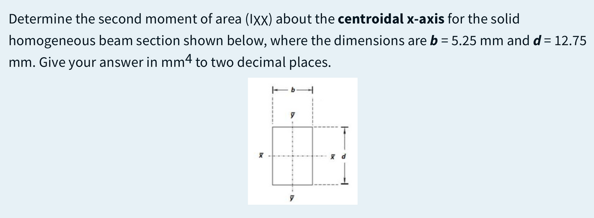 Determine the second moment of area (Ixx) about the centroidal x-axis for the solid
homogeneous beam section shown below, where the dimensions are b = 5.25 mm and d = 12.75
mm. Give your answer in mm4 to two decimal places.
