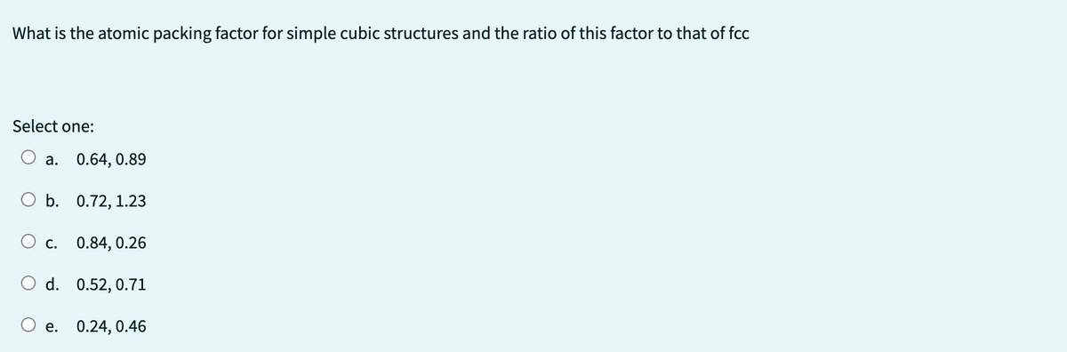 What is the atomic packing factor for simple cubic structures and the ratio of this factor to that of fcc
Select one:
0.64, 0.89
O b. 0.72, 1.23
a.
C.
0.84, 0.26
d. 0.52, 0.71
O e.
0.24, 0.46