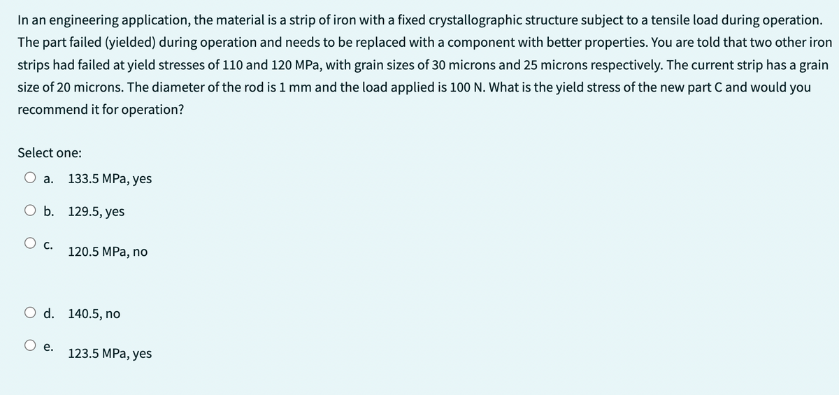 In an engineering application, the material is a strip of iron with a fixed crystallographic structure subject to a tensile load during operation.
The part failed (yielded) during operation and needs to be replaced with a component with better properties. You are told that two other iron
strips had failed at yield stresses of 110 and 120 MPa, with grain sizes of 30 microns and 25 microns respectively. The current strip has a grain
size of 20 microns. The diameter of the rod is 1 mm and the load applied is 100 N. What is the yield stress of the new part C and would you
recommend it for operation?
Select one:
a.
O b. 129.5, yes
C.
133.5 MPa, yes
e.
120.5 MPa, no
d. 140.5, no
123.5 MPa, yes