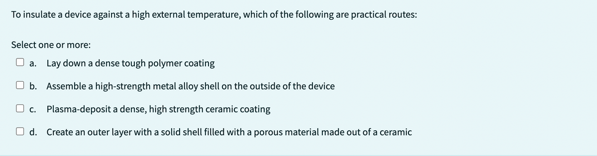 To insulate a device against a high external temperature, which of the following are practical routes:
Select one or more:
a. Lay down a dense tough polymer coating
b. Assemble a high-strength metal alloy shell on the outside of the device
C. Plasma-deposit a dense, high strength ceramic coating
d. Create an outer layer with a solid shell filled with a porous material made out of a ceramic