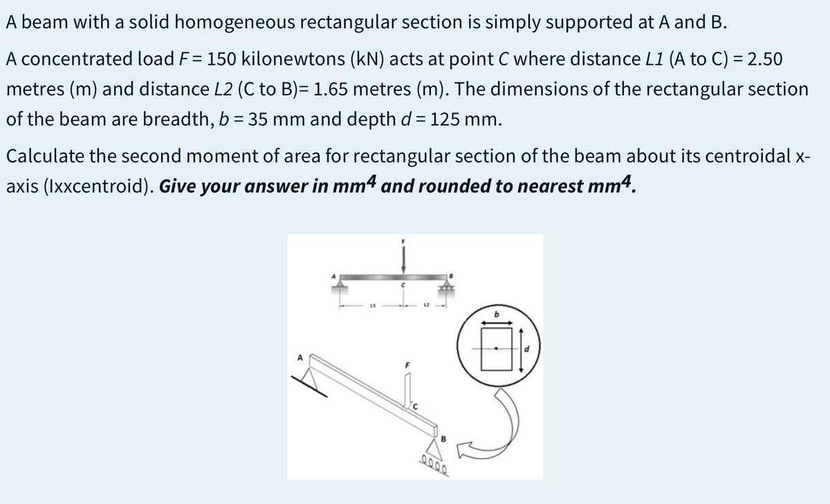 A beam with a solid homogeneous rectangular section is simply supported at A and B.
A concentrated load F= 150 kilonewtons (kN) acts at point C where distance L1 (A to C) = 2.50
metres (m) and distance L2 (C to B)= 1.65 metres (m). The dimensions of the rectangular section
of the beam are breadth, b = 35 mm and depth d = 125 mm.
Calculate the second moment of area for rectangular section of the beam about its centroidal x-
axis (Ixxcentroid). Give your answer in mm4 and rounded to nearest mm4.
F
9000
