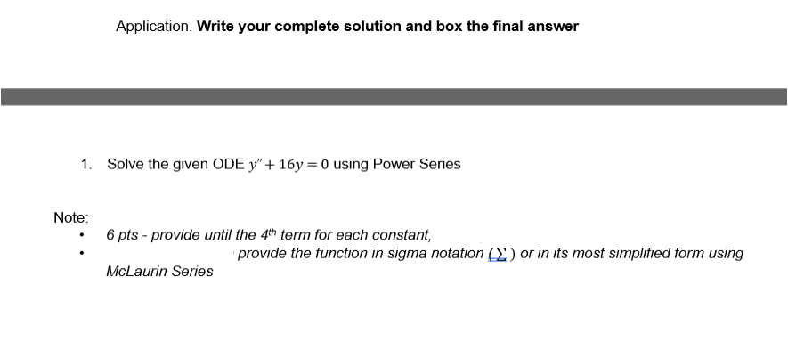 Application. Write your complete solution and box the final answer
1. Solve the given ODE y" + 16y=0 using Power Series
Note:
6 pts - provide until the 4th term for each constant,
McLaurin Series
provide the function in sigma notation (I) or in its most simplified form using