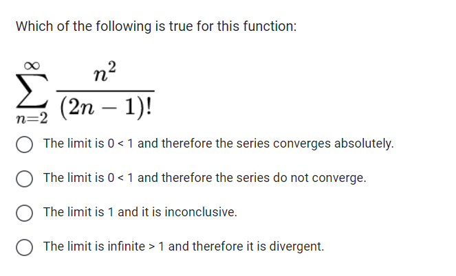 Which of the following is true for this function:
n²
(2n-1)!
n=2
O The limit is 0 < 1 and therefore the series converges absolutely.
The limit is 0 <1 and therefore the series do not converge.
The limit is 1 and it is inconclusive.
O The limit is infinite > 1 and therefore it is divergent.