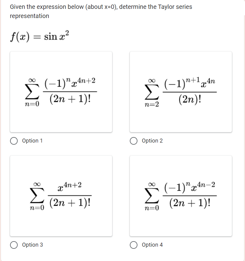 Given the expression below (about x=0), determine the Taylor series
representation
ƒ(x) = sin x²
n=0
Option 1
(-1) 4n+2
X
(2n + 1)!
n=0
Option 3
x 4n+2
(2n + 1)!
n=2
Option 2
8
n=0
Option 4
(-1)"+1 An
(2n)!
(-1)"x4n-2
(2n + 1)!