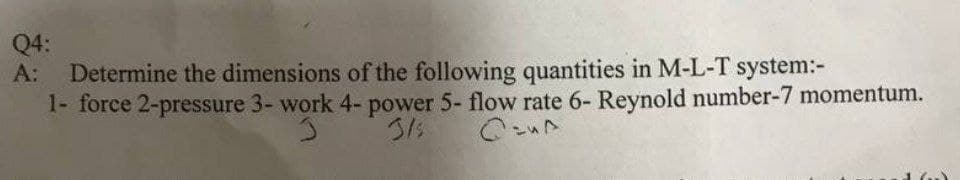 Q4:
Determine the dimensions of the following quantities in M-L-T system:-
1- force 2-pressure 3- work 4- power 5- flow rate 6- Reynold number-7 momentum.
А:
