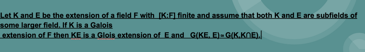 Let K and E be the extension of a field F with [K:F] finite and assume that both K and E are subfields of
some larger field. If K is a Galois
extension of F then KE is a Glois extension of E and G(KE, E)=G(K,KNE).|