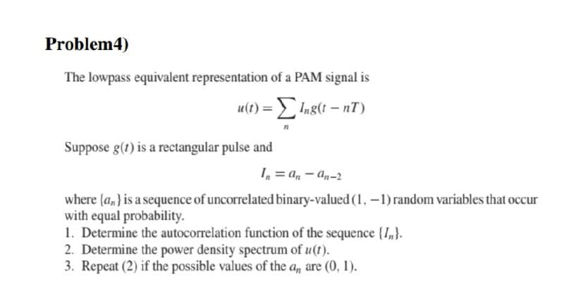 Problem4)
The lowpass equivalent representation of a PAM signal is
u(t) = Ing(t – nT)
Suppose g(t) is a rectangular pulse and
I, = a, – an-2
where (a,} is a sequence of uncorrelated binary-valued (1, -1) random variables that occur
with equal probability.
1. Determine the autocorrelation function of the sequence {I,}.
2. Determine the power density spectrum of u(t).
3. Repeat (2) if the possible values of the a, are (0, 1).
