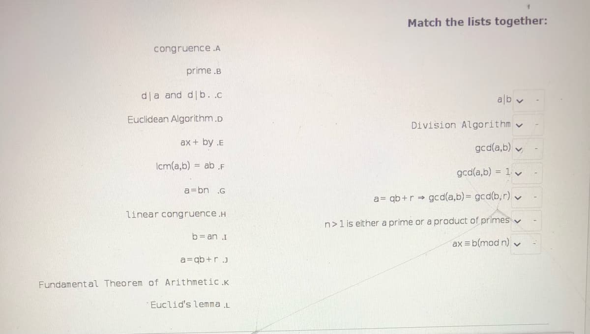 Match the lists together:
congruence .A
prime .B
da and d b. .c
ab v
Euclidean Algorithm.D
Division Algorithm v
ax + by .E
gcd(a,b) v
Icm(a,b) = ab .F
gcd(a,b) = 1 v
a=bn .G
a= qb+r gcd(a,b)%3D gcd(b,r) v
linear congruence.H
n>1 is either a prime or a product of primes v
b= an I
ax b(mod n)
a=qb+r J
Fundamental Theorem of Arithmetic.K
Euclid's lemma .L
