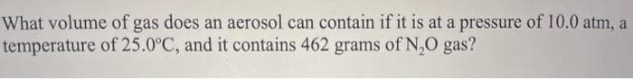 What volume of gas does an aerosol can contain if it is at a pressure of 10.0 atm, a
temperature of 25.0°C, and it contains 462 grams of N,O gas?
