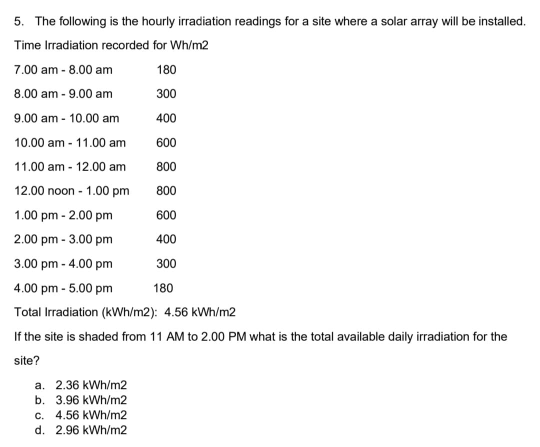 5. The following is the hourly irradiation readings for a site where a solar array will be installed.
Time Irradiation recorded for Wh/m2
7.00 am - 8.00 am
180
8.00 am - 9.00 am
300
9.00 am - 10.00 am
400
10.00 am - 11.00 am
600
11.00 am - 12.00 am
800
12.00 noon - 1.00 pm
800
1.00 pm - 2.00 pm
600
2.00 pm - 3.00 pm
400
3.00 pm - 4.00 pm
300
4.00 pm - 5.00 pm
180
Total Irradiation (kWh/m2): 4.56 kWh/m2
If the site is shaded from 11 AM to 2.00 PM what is the total available daily irradiation for the
site?
a. 2.36 kWh/m2
b. 3.96 kWh/m2
C. 4.56 kWh/m2
d. 2.96 kWh/m2
