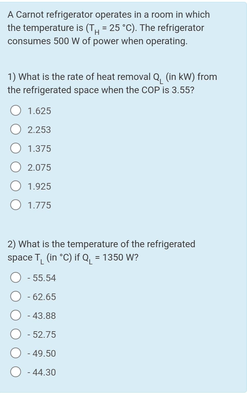 A Carnot refrigerator operates in a room in which
the temperature is (T, = 25 °C). The refrigerator
consumes 500 W of power when operating.
1) What is the rate of heat removal Q, (in kW) from
the refrigerated space when the COP is 3.55?
1.625
2.253
1.375
2.075
1.925
O 1.775
2) What is the temperature of the refrigerated
space T, (in °C) if Q, = 1350 W?
- 55.54
- 62.65
- 43.88
- 52.75
- 49.50
- 44.30
