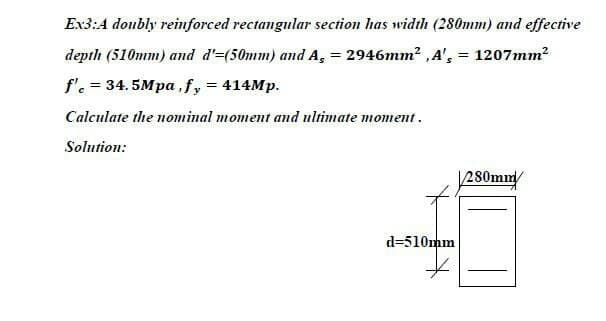 Ex3:4 doubly reinforced rectangular section has width (280mm) and effective
depth (510mm) and d'=(50mm) and A, = 2946mm2 ,A', = 1207mm?
%3D
f'. = 34.5Mpa,fy = 414MP.
Calculate the nominal moment and ultimate moment.
Solution:
|280mm/
d=510mm
