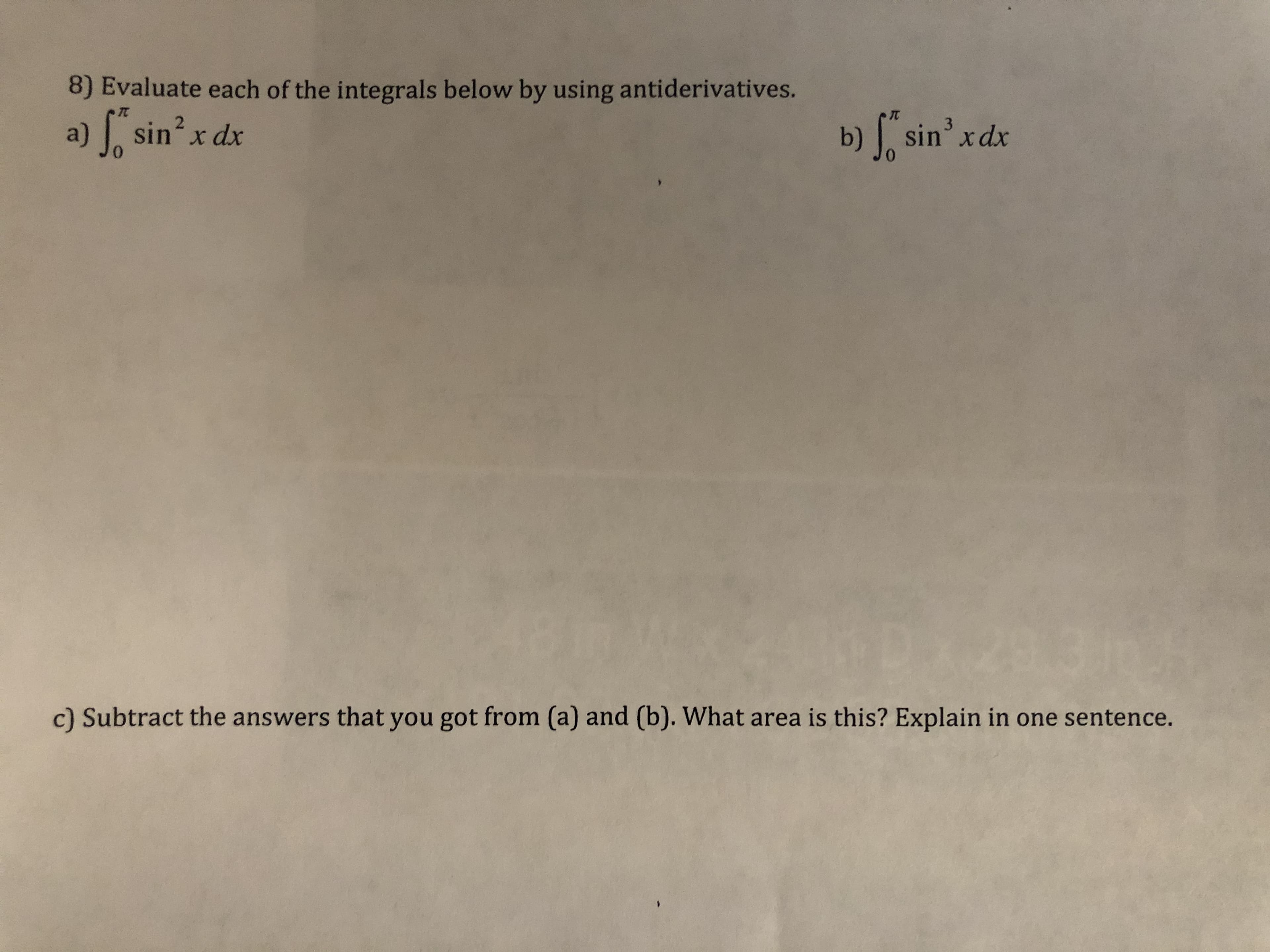 8) Evaluate each of the integrals below by using antiderivatives.
b) f, sin' xdx
3.
a) sinx dx
c) Subtract the answers that you got from (a) and (b). What area is this? Explain in one sentence.
