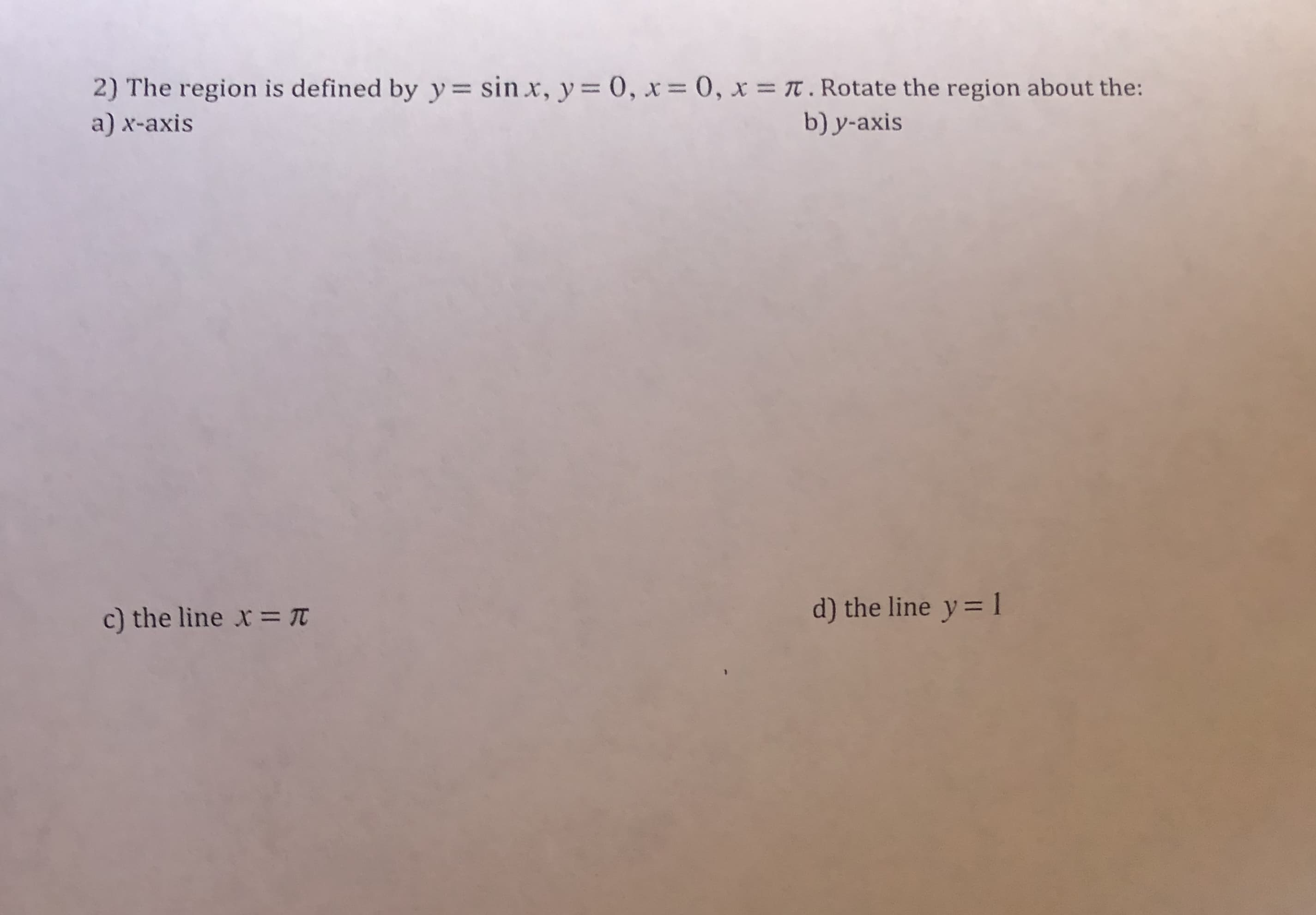 2) The region is defined by y= sin x, y = 0, x= 0, x = T. Rotate the region about the:
a) x-axis
b) y-axis
c) the line x = T
d) the line y= 1
