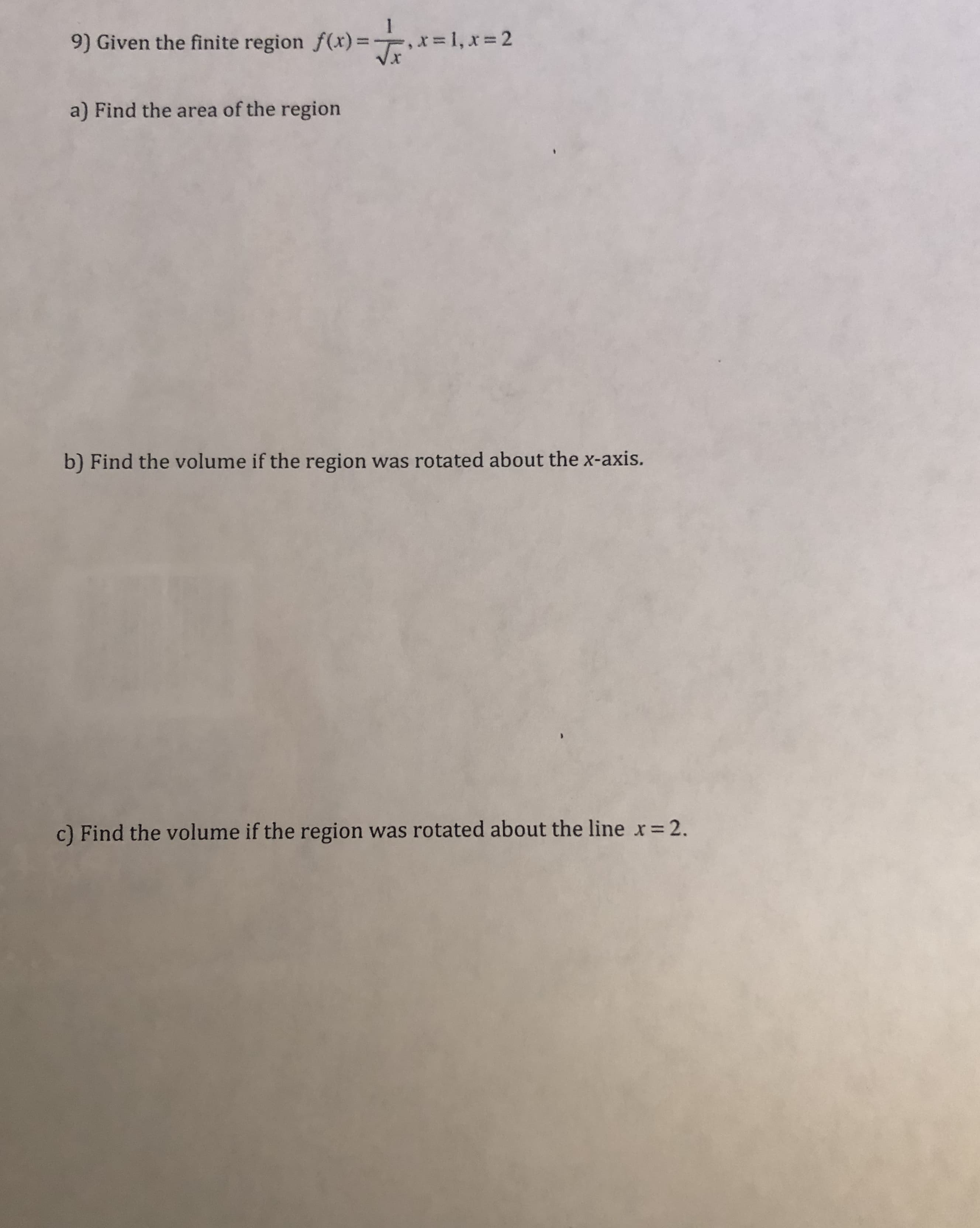 9) Given the finite region f(x)=- x=1, x=2
Vx
a) Find the area of the region
b) Find the volume if the region was rotated about the x-axis.
c) Find the volume if the region was rotated about the line x= 2.
