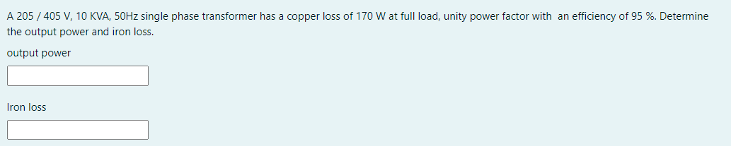 A 205 / 405 V, 10 KVA, 50HZ single phase transformer has a copper loss of 170 W at full load, unity power factor with an efficiency of 95 %. Determine
the output power and iron loss.
output power
Iron loss
