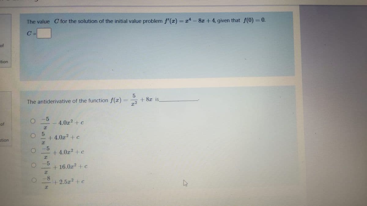 The value C for the solution of the initial value problem f'(I) = x - 8z + 4, given that f(0) =0.
of
tion
+8x is
The antiderivative of the function f(x)
-5
4.0a? + c
of
+ 4.0r? + c
stion
-5
+4.0a2 + c
-5
+ 16.0r + c
-8
+2.5a2 +c
OOO 0
