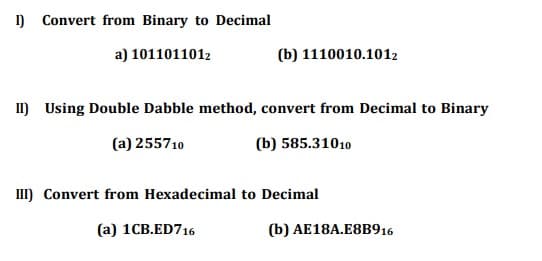 ) Convert from Binary to Decimal
a) 1011011012
(b) 1110010.1012
I) Using Double Dabble method, convert from Decimal to Binary
(a) 255710
(b) 585.31010
III) Convert from Hexadecimal to Decimal
(a) 1CB.ED716
(b) AE18A.E8B916
