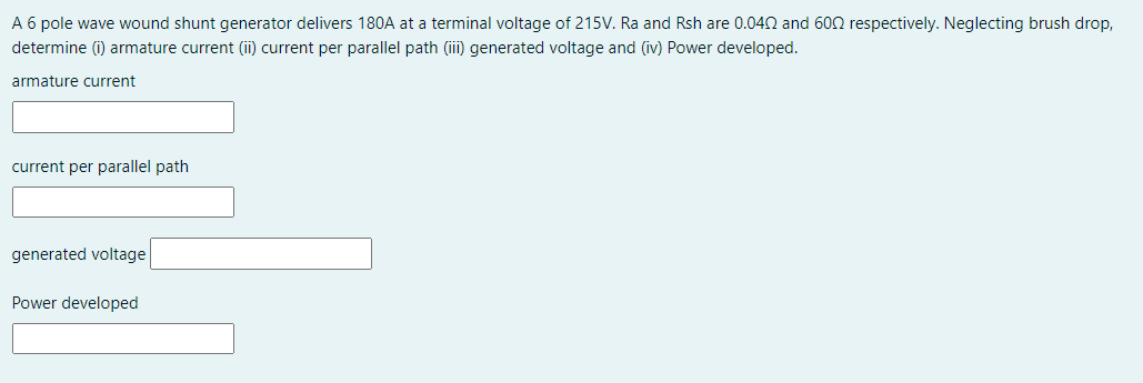 A 6 pole wave wound shunt generator delivers 180A at a terminal voltage of 215V. Ra and Rsh are 0.042 and 602 respectively. Neglecting brush drop,
determine (i) armature current (ii) current per parallel path (ii) generated voltage and (iv) Power developed.
armature current
current per parallel path
generated voltage
Power developed
