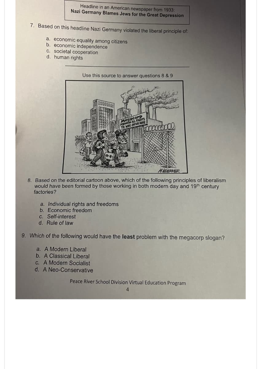 Headline in an American newspaper from 1933:
Nazi Germany Blames Jews for the Great Depression
7. Based on this headline Nazi Germany violated the liberal principle of:
a. economic equality among citizens
b. economic independence
c. societal cooperation
d. human rights
Use this source to answer questions 8 & 9
00000000
legacore
ABANDON ALL RIGHTS
YE WHO ENTER HERE
MWERKER
8. Based on the editorial cartoon above, which of the following principles of liberalism
would have been formed by those working in both modern day and 19th century
factories?
a. Individual rights and freedoms
b. Economic freedom
c. Self-interest
d. Rule of law
9. Which of the following would have the least problem with the megacorp slogan?
a. A Modern Liberal
b. A Classical Liberal
c. A Modern Socialist
d. A Neo-Conservative
Peace River School Division Virtual Education Program
4